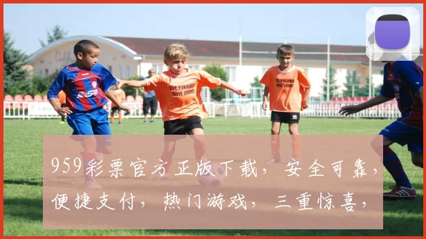 959彩票官方正版下载，安全可靠，便捷支付，热门游戏，三重惊喜，不容错过，立即下载