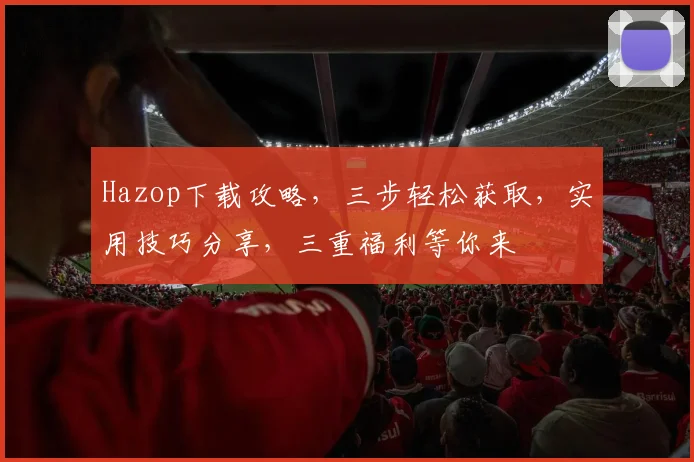 Hazop下载攻略，三步轻松获取，实用技巧分享，三重福利等你来