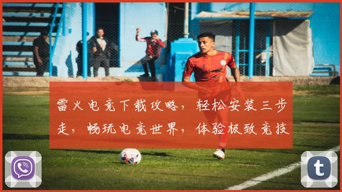 雷火电竞下载攻略，轻松安装三步走，畅玩电竞世界，体验极致竞技